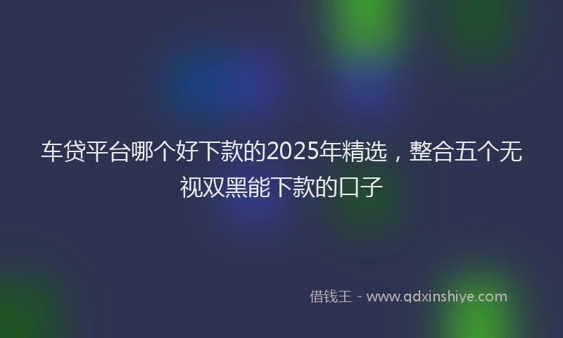 车贷平台哪个好下款的2025年精选，整合五个无视双黑能下款的口子
