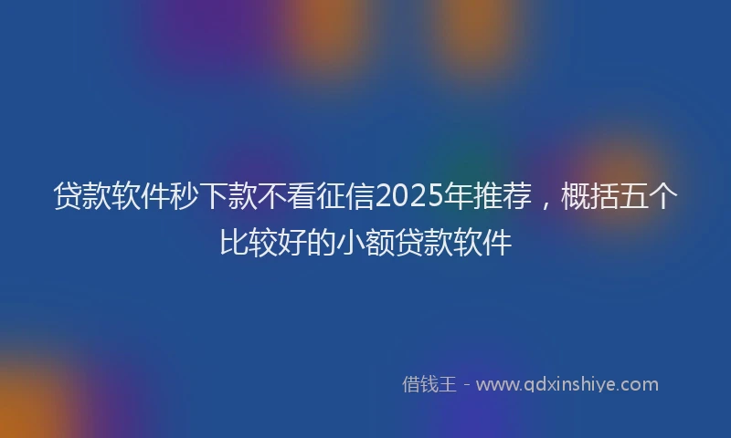 贷款软件秒下款不看征信2025年推荐，概括五个比较好的小额贷款软件