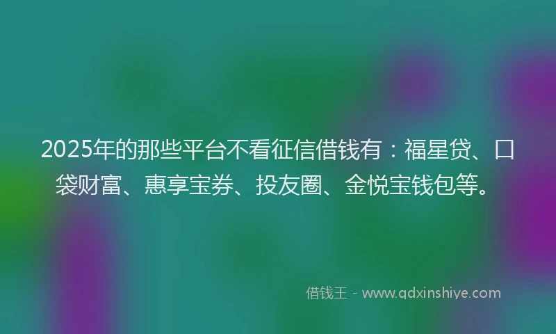 2025年的那些平台不看征信借钱有：福星贷、口袋财富、惠享宝券、投友圈、金悦宝钱包等。