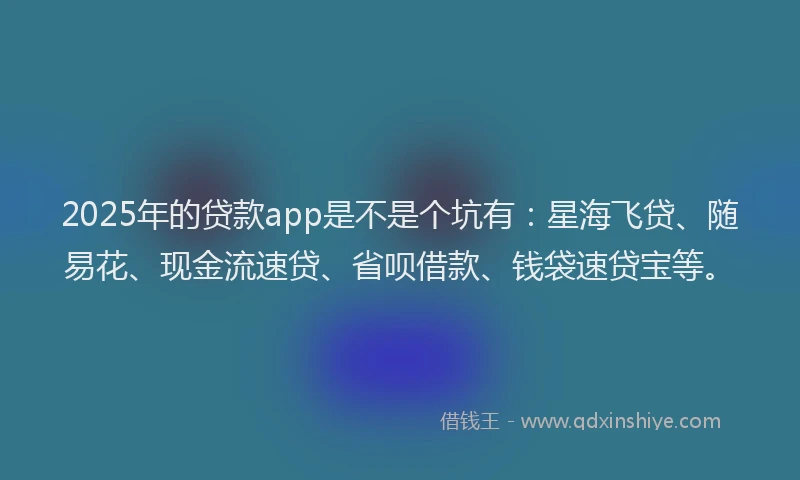 2025年的贷款app是不是个坑有：星海飞贷、随易花、现金流速贷、省呗借款、钱袋速贷宝等。