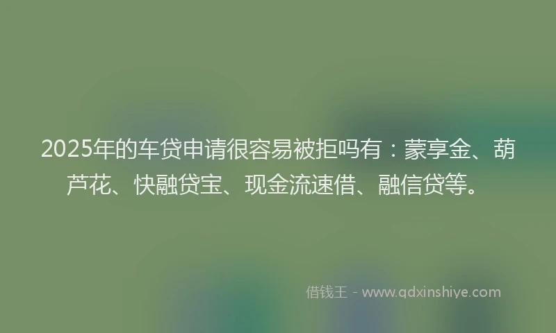2025年的车贷申请很容易被拒吗有：蒙享金、葫芦花、快融贷宝、现金流速借、融信贷等。