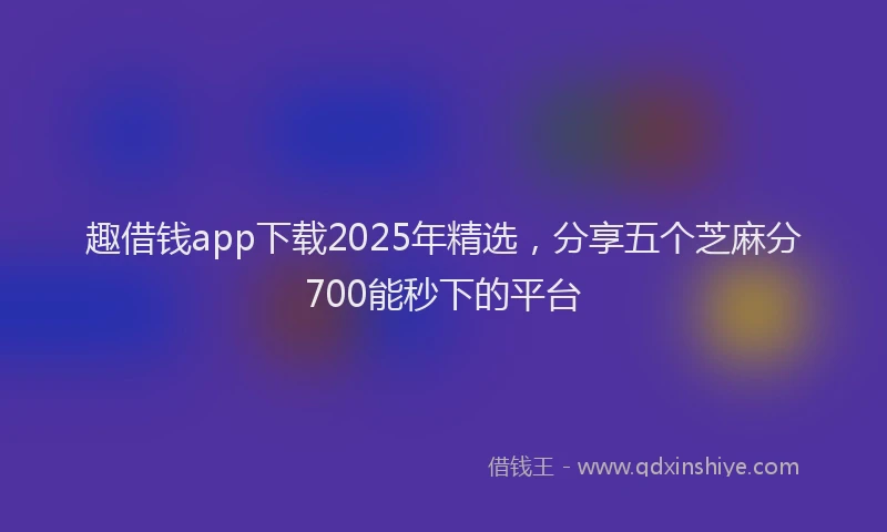 趣借钱app下载2025年精选，分享五个芝麻分700能秒下的平台