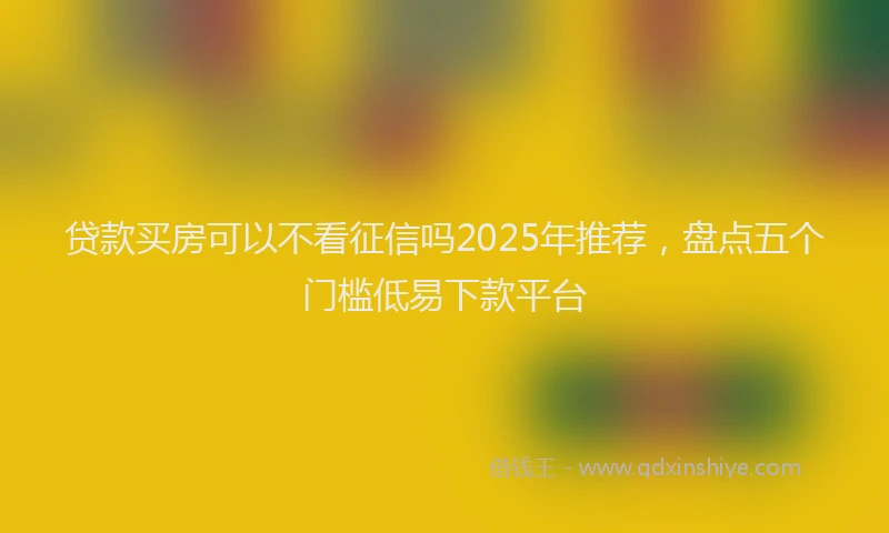 贷款买房可以不看征信吗2025年推荐，盘点五个门槛低易下款平台