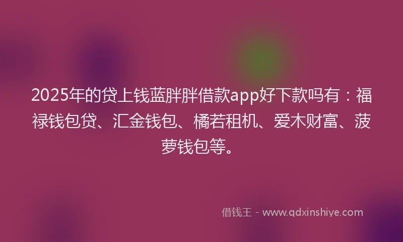 2025年的贷上钱蓝胖胖借款app好下款吗有：福禄钱包贷、汇金钱包、橘若租机、爱木财富、菠萝钱包等。