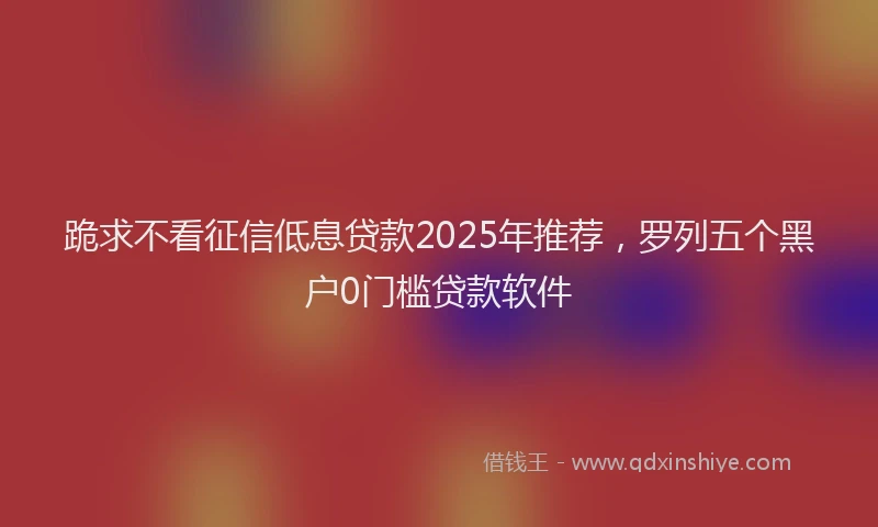 跪求不看征信低息贷款2025年推荐，罗列五个黑户0门槛贷款软件