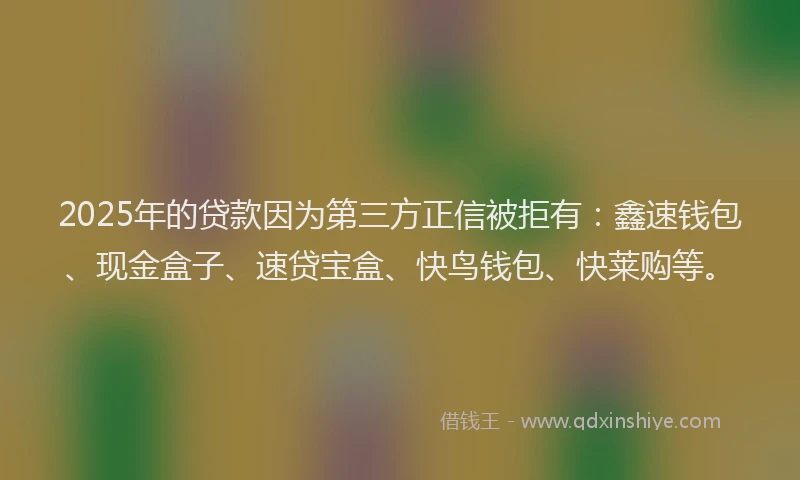 2025年的贷款因为第三方正信被拒有：鑫速钱包、现金盒子、速贷宝盒、快鸟钱包、快莱购等。