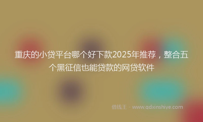 重庆的小贷平台哪个好下款2025年推荐，整合五个黑征信也能贷款的网贷软件