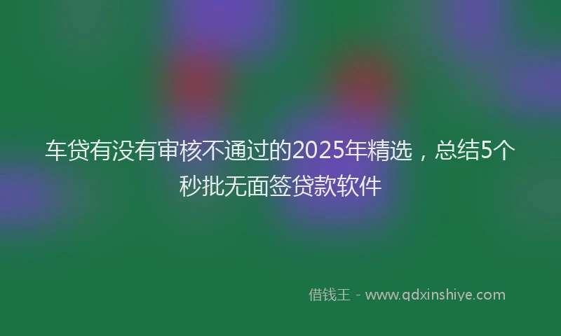 车贷有没有审核不通过的2025年精选，总结5个秒批无面签贷款软件