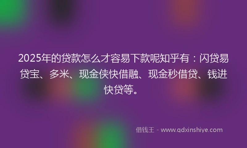 2025年的贷款怎么才容易下款呢知乎有：闪贷易贷宝、多米、现金侠快借融、现金秒借贷、钱进快贷等。