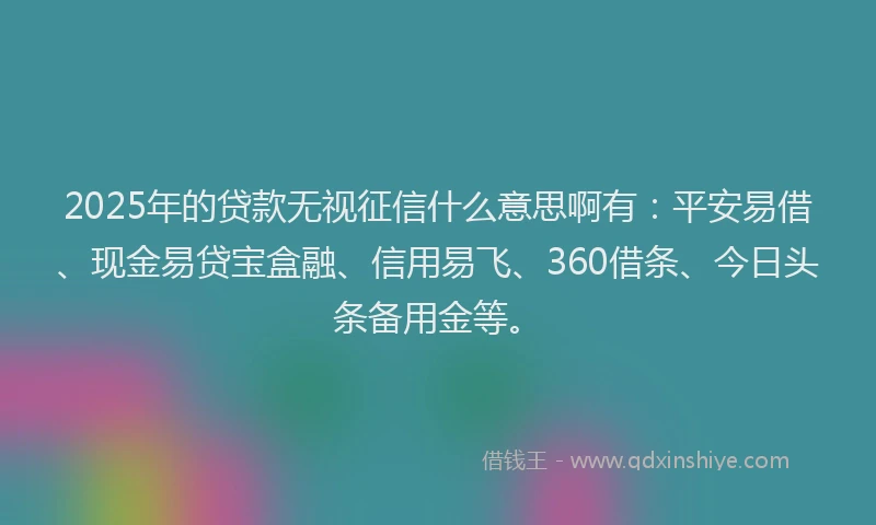 2025年的贷款无视征信什么意思啊有：平安易借、现金易贷宝盒融、信用易飞、360借条、今日头条备用金等。