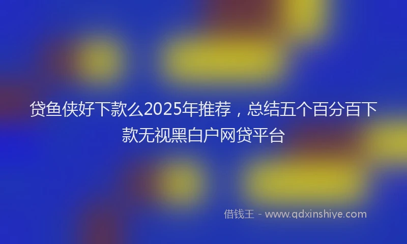 贷鱼侠好下款么2025年推荐，总结五个百分百下款无视黑白户网贷平台