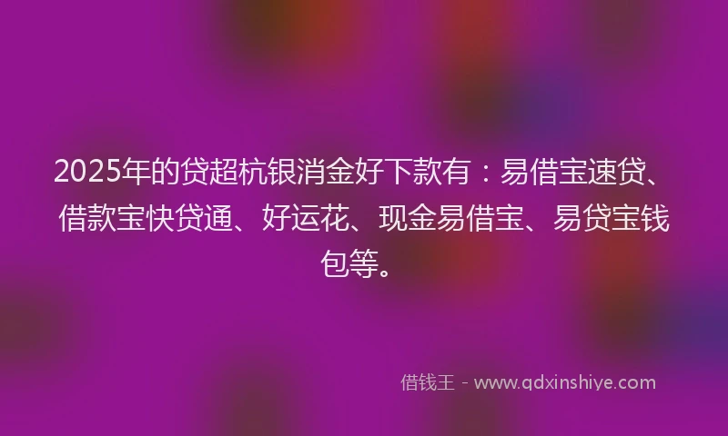 2025年的贷超杭银消金好下款有：易借宝速贷、借款宝快贷通、好运花、现金易借宝、易贷宝钱包等。