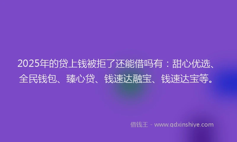 2025年的贷上钱被拒了还能借吗有：甜心优选、全民钱包、臻心贷、钱速达融宝、钱速达宝等。