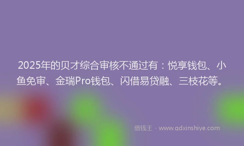 2025年的贝才综合审核不通过有：悦享钱包、小鱼免审、金瑞Pro钱包、闪借易贷融、三枝花等。