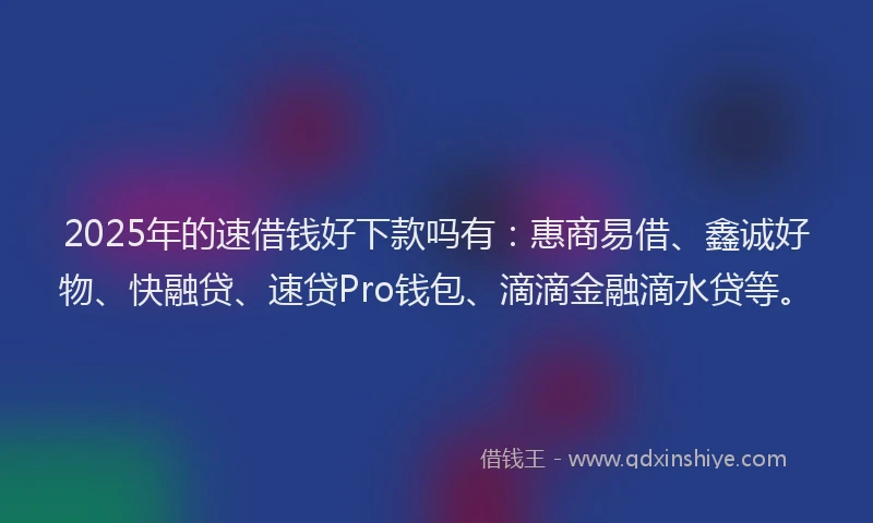 2025年的速借钱好下款吗有：惠商易借、鑫诚好物、快融贷、速贷Pro钱包、滴滴金融滴水贷等。