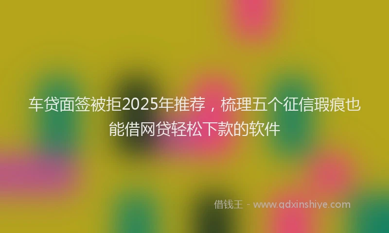 车贷面签被拒2025年推荐，梳理五个征信瑕疵也能借网贷轻松下款的软件