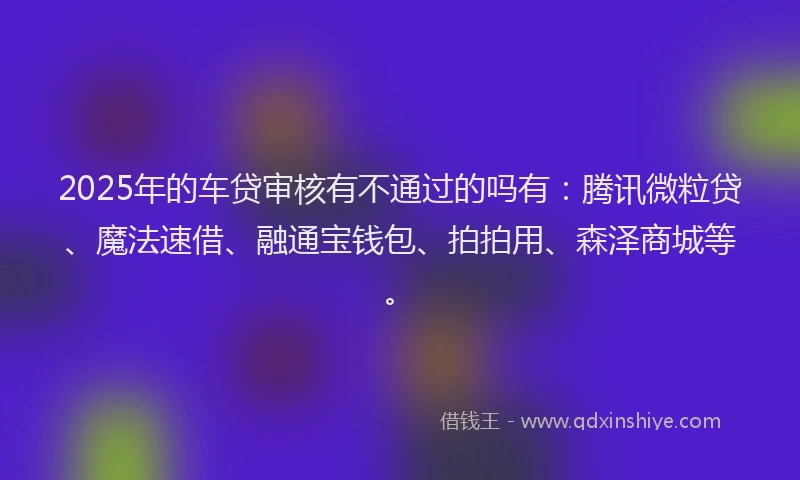 2025年的车贷审核有不通过的吗有：腾讯微粒贷、魔法速借、融通宝钱包、拍拍用、森泽商城等。