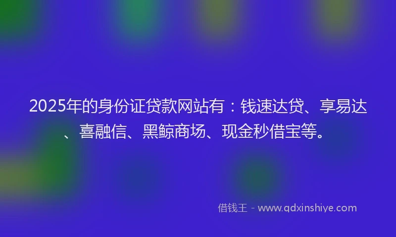 2025年的身份证贷款网站有：钱速达贷、享易达、喜融信、黑鲸商场、现金秒借宝等。