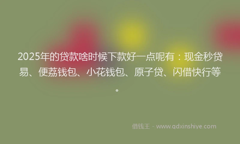 2025年的贷款啥时候下款好一点呢有：现金秒贷易、便荔钱包、小花钱包、原子贷、闪借快行等。