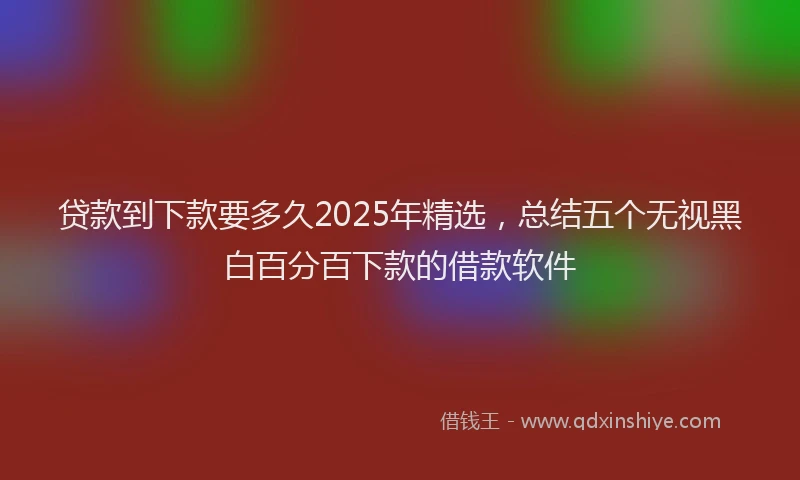 贷款到下款要多久2025年精选，总结五个无视黑白百分百下款的借款软件