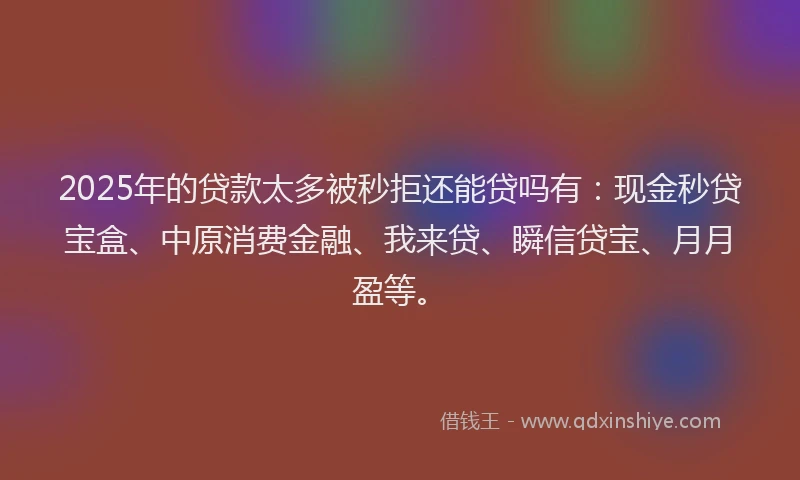 2025年的贷款太多被秒拒还能贷吗有：现金秒贷宝盒、中原消费金融、我来贷、瞬信贷宝、月月盈等。