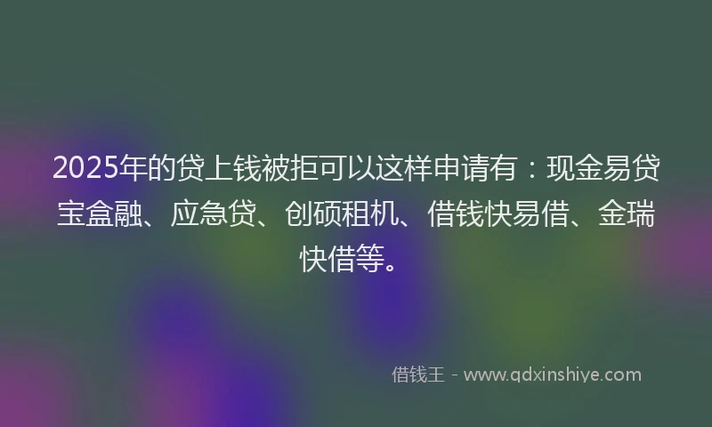 2025年的贷上钱被拒可以这样申请有：现金易贷宝盒融、应急贷、创硕租机、借钱快易借、金瑞快借等。