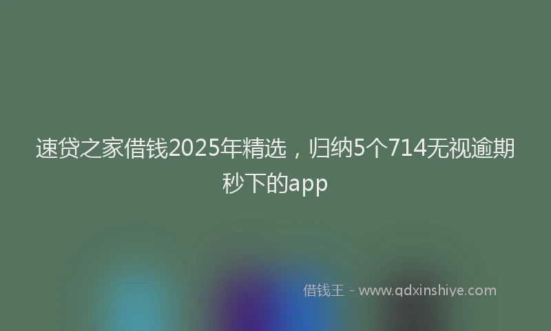 速贷之家借钱2025年精选，归纳5个714无视逾期秒下的app