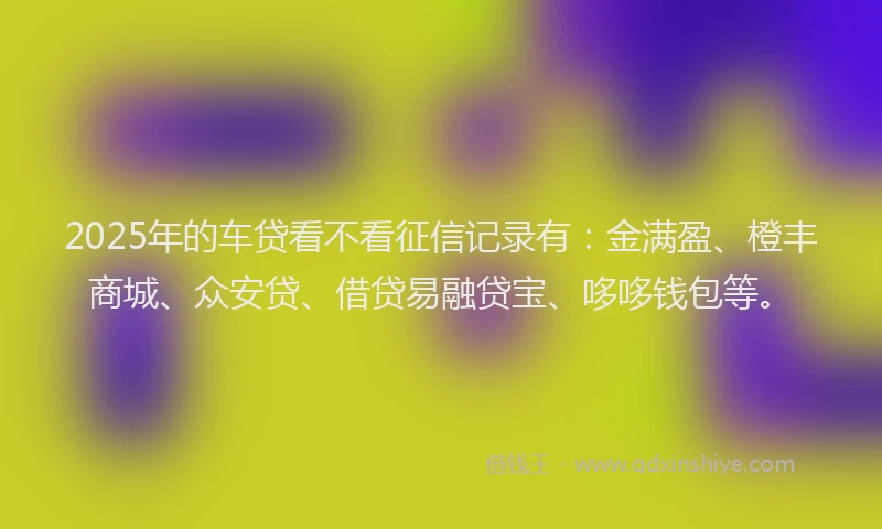 2025年的车贷看不看征信记录有：金满盈、橙丰商城、众安贷、借贷易融贷宝、哆哆钱包等。