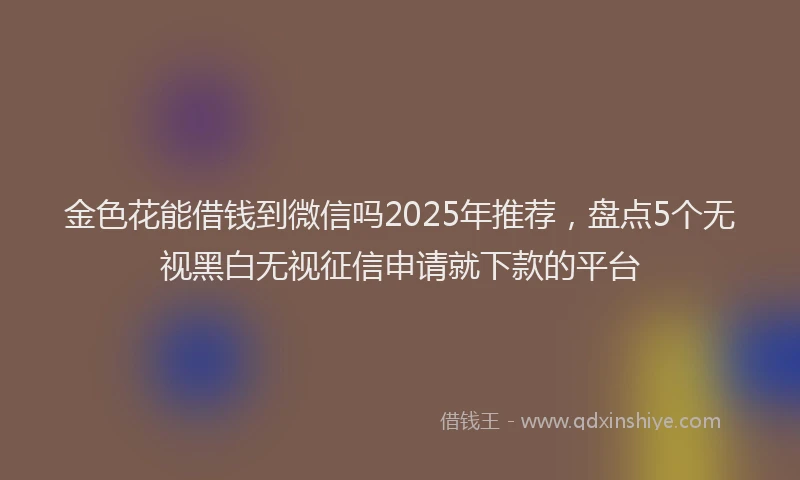 金色花能借钱到微信吗2025年推荐，盘点5个无视黑白无视征信申请就下款的平台