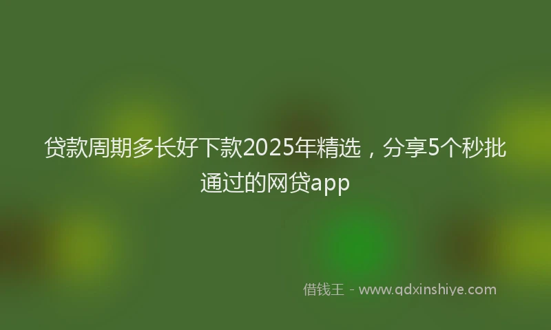 贷款周期多长好下款2025年精选，分享5个秒批通过的网贷app