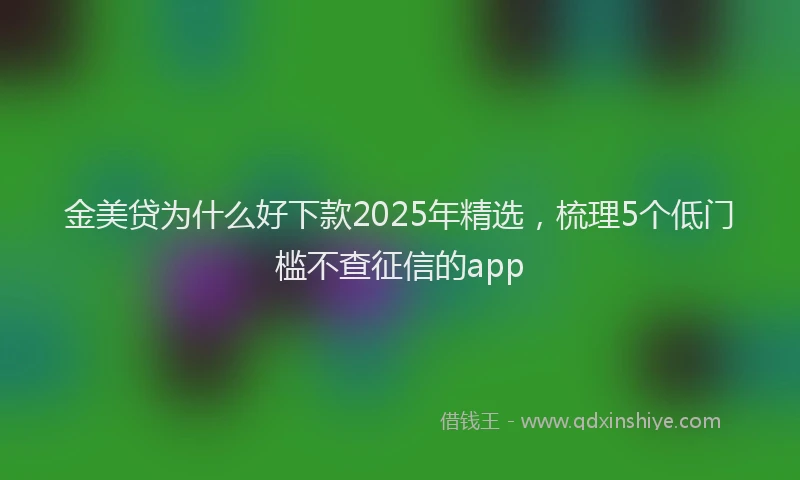 金美贷为什么好下款2025年精选，梳理5个低门槛不查征信的app