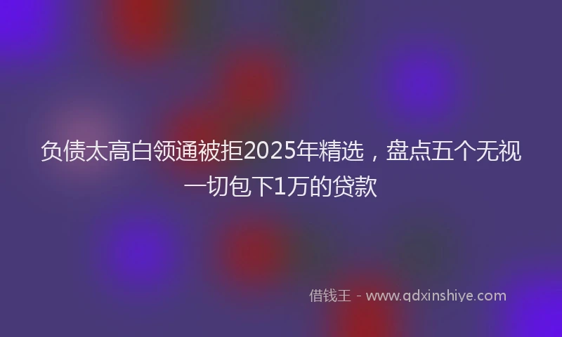 负债太高白领通被拒2025年精选，盘点五个无视一切包下1万的贷款