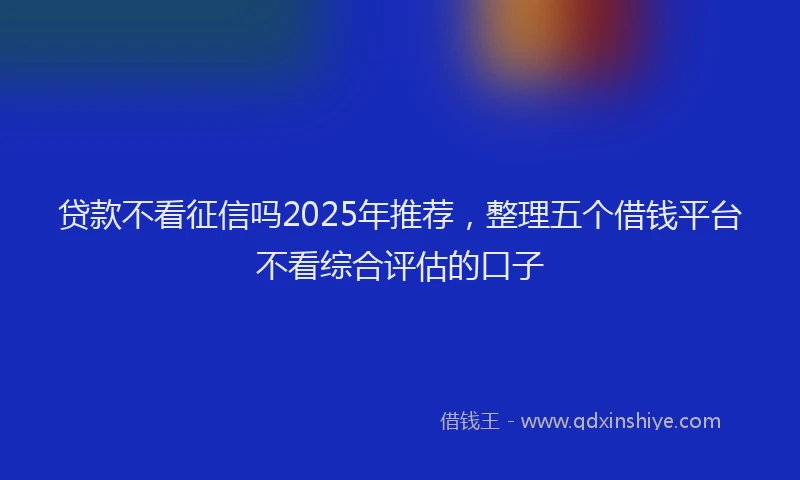 贷款不看征信吗2025年推荐，整理五个借钱平台不看综合评估的口子