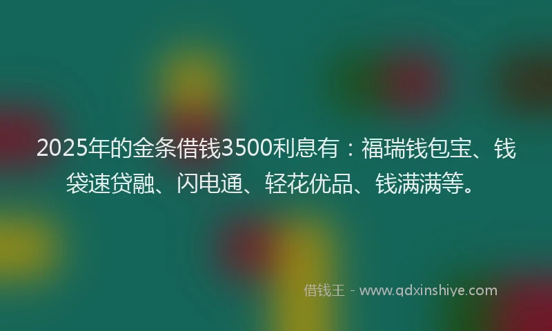 2025年的金条借钱3500利息有：福瑞钱包宝、钱袋速贷融、闪电通、轻花优品、钱满满等。