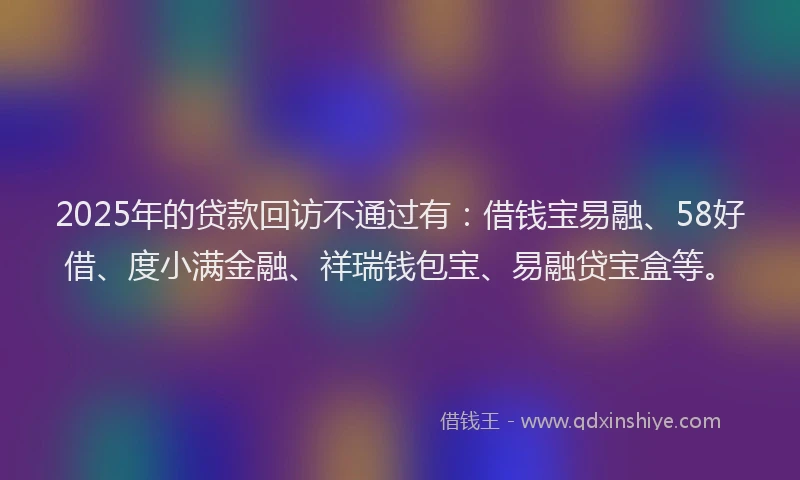 2025年的贷款回访不通过有：借钱宝易融、58好借、度小满金融、祥瑞钱包宝、易融贷宝盒等。