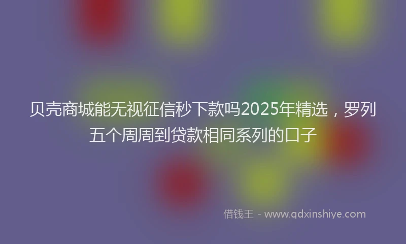 贝壳商城能无视征信秒下款吗2025年精选，罗列五个周周到贷款相同系列的口子