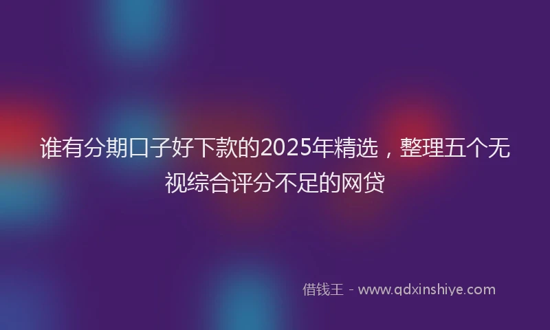 谁有分期口子好下款的2025年精选，整理五个无视综合评分不足的网贷