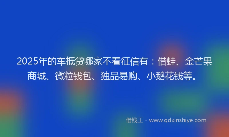 2025年的车抵贷哪家不看征信有：借蛙、金芒果商城、微粒钱包、独品易购、小鹅花钱等。