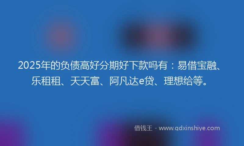 2025年的负债高好分期好下款吗有：易借宝融、乐租租、天天富、阿凡达e贷、理想给等。