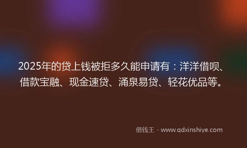 2025年的贷上钱被拒多久能申请有：洋洋借呗、借款宝融、现金速贷、涌泉易贷、轻花优品等。