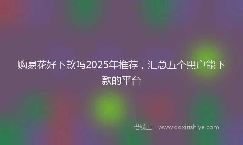 购易花好下款吗2025年推荐，汇总五个黑户能下款的平台