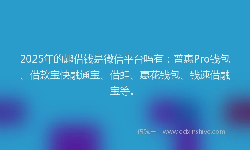 2025年的趣借钱是微信平台吗有：普惠Pro钱包、借款宝快融通宝、借蛙、惠花钱包、钱速借融宝等。