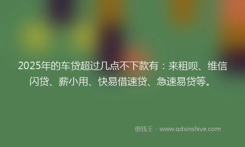 2025年的车贷超过几点不下款有：来租呗、维信闪贷、薪小用、快易借速贷、急速易贷等。