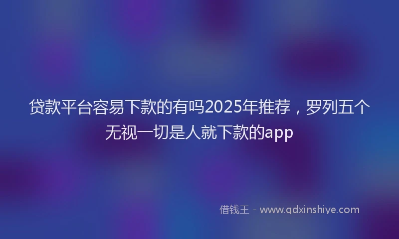 贷款平台容易下款的有吗2025年推荐，罗列五个无视一切是人就下款的app