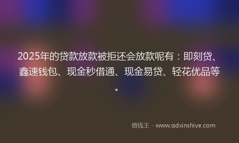 2025年的贷款放款被拒还会放款呢有：即刻贷、鑫速钱包、现金秒借通、现金易贷、轻花优品等。