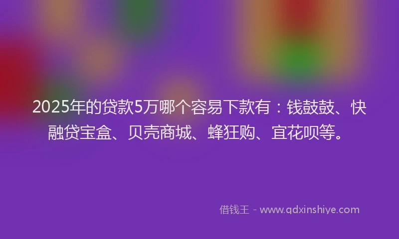 2025年的贷款5万哪个容易下款有：钱鼓鼓、快融贷宝盒、贝壳商城、蜂狂购、宜花呗等。