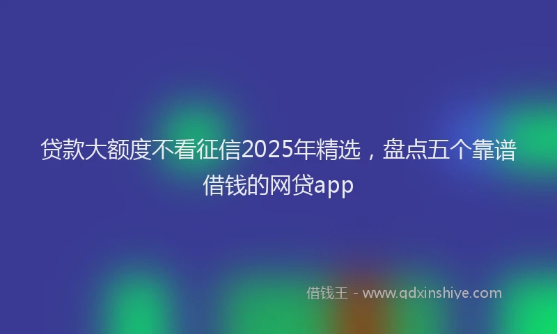 贷款大额度不看征信2025年精选，盘点五个靠谱借钱的网贷app