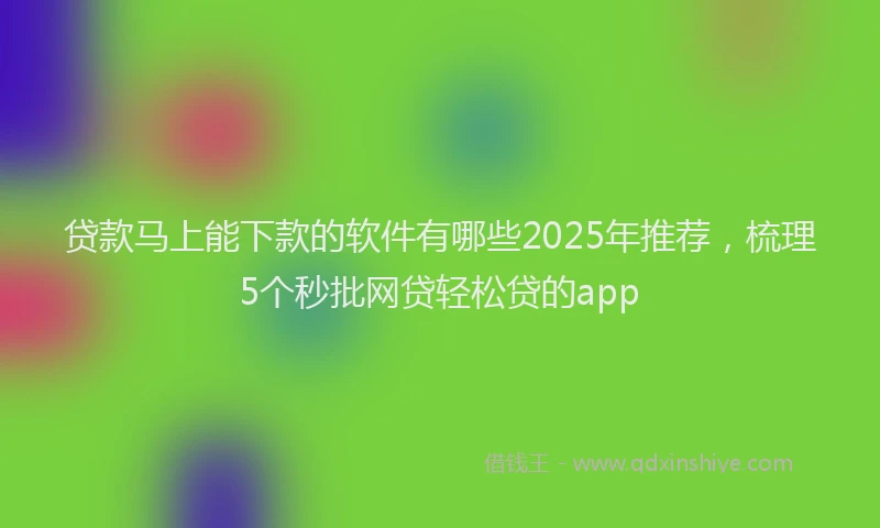 贷款马上能下款的软件有哪些2025年推荐，梳理5个秒批网贷轻松贷的app