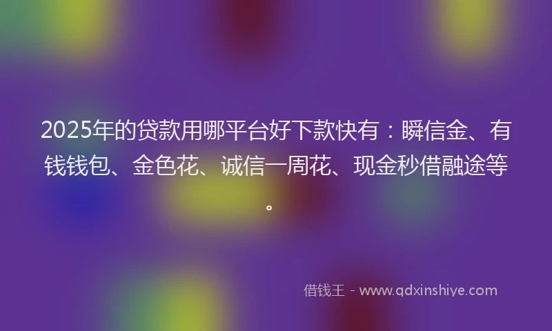 2025年的贷款用哪平台好下款快有：瞬信金、有钱钱包、金色花、诚信一周花、现金秒借融途等。