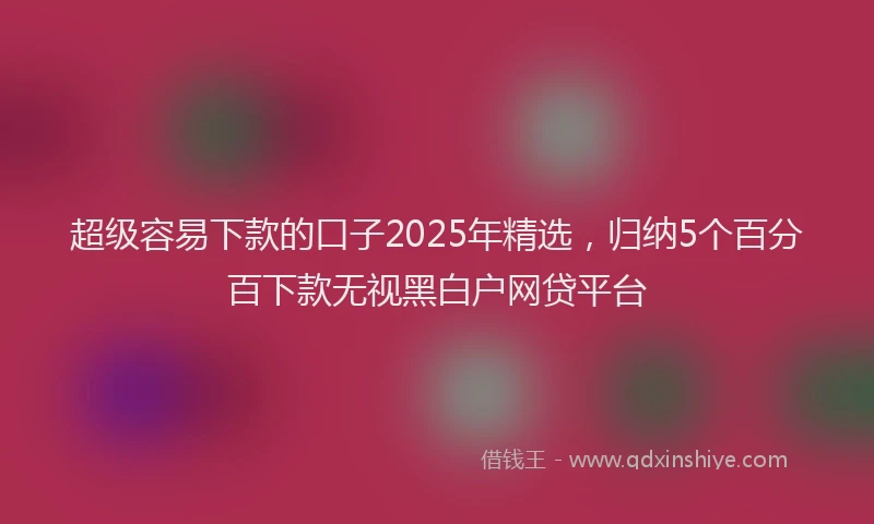 超级容易下款的口子2025年精选，归纳5个百分百下款无视黑白户网贷平台